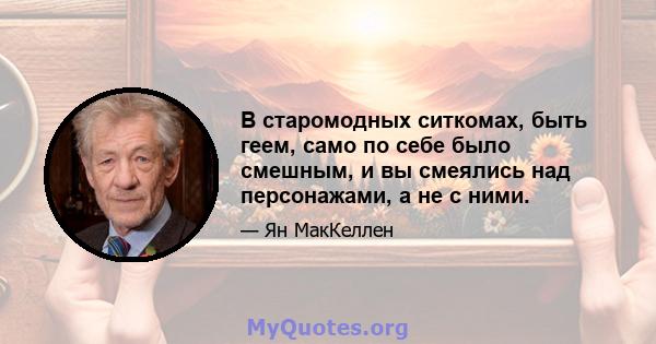 В старомодных ситкомах, быть геем, само по себе было смешным, и вы смеялись над персонажами, а не с ними.