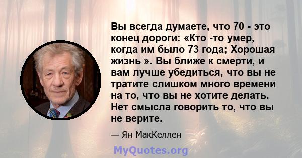 Вы всегда думаете, что 70 - это конец дороги: «Кто -то умер, когда им было 73 года; Хорошая жизнь ». Вы ближе к смерти, и вам лучше убедиться, что вы не тратите слишком много времени на то, что вы не хотите делать. Нет