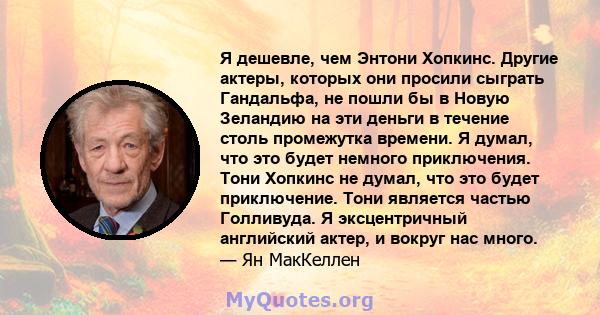 Я дешевле, чем Энтони Хопкинс. Другие актеры, которых они просили сыграть Гандальфа, не пошли бы в Новую Зеландию на эти деньги в течение столь промежутка времени. Я думал, что это будет немного приключения. Тони