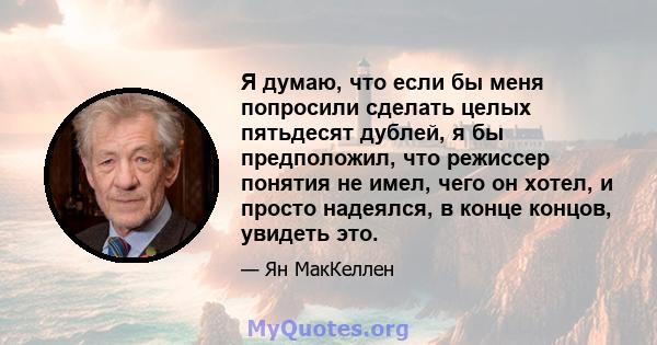 Я думаю, что если бы меня попросили сделать целых пятьдесят дублей, я бы предположил, что режиссер понятия не имел, чего он хотел, и просто надеялся, в конце концов, увидеть это.