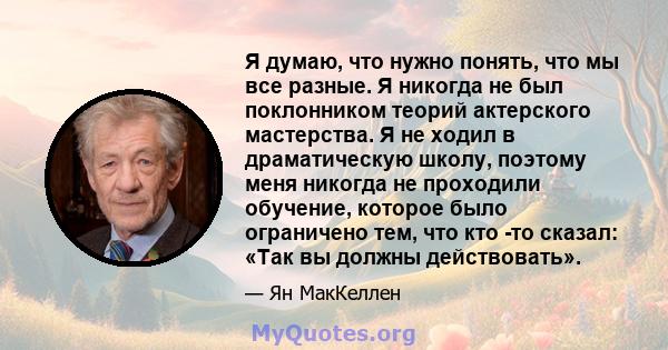 Я думаю, что нужно понять, что мы все разные. Я никогда не был поклонником теорий актерского мастерства. Я не ходил в драматическую школу, поэтому меня никогда не проходили обучение, которое было ограничено тем, что кто 