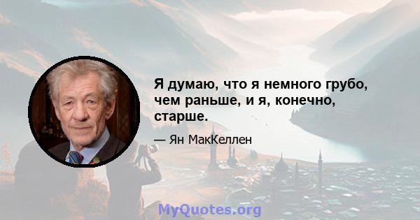 Я думаю, что я немного грубо, чем раньше, и я, конечно, старше.