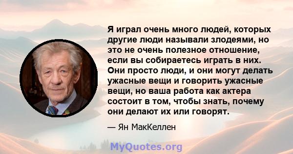 Я играл очень много людей, которых другие люди называли злодеями, но это не очень полезное отношение, если вы собираетесь играть в них. Они просто люди, и они могут делать ужасные вещи и говорить ужасные вещи, но ваша