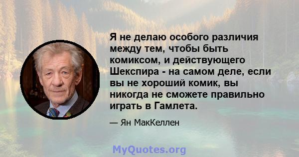 Я не делаю особого различия между тем, чтобы быть комиксом, и действующего Шекспира - на самом деле, если вы не хороший комик, вы никогда не сможете правильно играть в Гамлета.