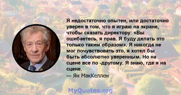 Я недостаточно опытен, или достаточно уверен в том, что я играю на экране, чтобы сказать директору: «Вы ошибаетесь, я прав. Я буду делать это только таким образом». Я никогда не мог почувствовать это, я хотел бы быть