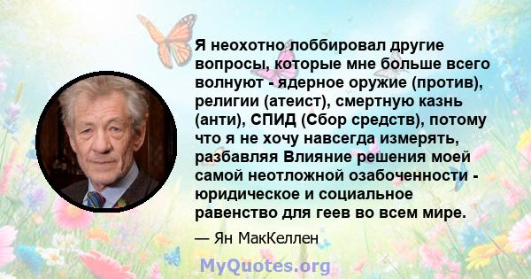 Я неохотно лоббировал другие вопросы, которые мне больше всего волнуют - ядерное оружие (против), религии (атеист), смертную казнь (анти), СПИД (Сбор средств), потому что я не хочу навсегда измерять, разбавляя Влияние