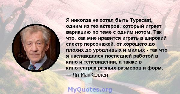 Я никогда не хотел быть Typecast, одним из тех актеров, который играет вариацию по теме с одним нотом. Так что, как мне нравится играть в широкий спектр персонажей, от хорошего до плохих до уродливых и милых - так что я 