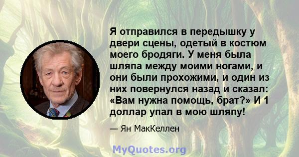 Я отправился в передышку у двери сцены, одетый в костюм моего бродяги. У меня была шляпа между моими ногами, и они были прохожими, и один из них повернулся назад и сказал: «Вам нужна помощь, брат?» И 1 доллар упал в мою 