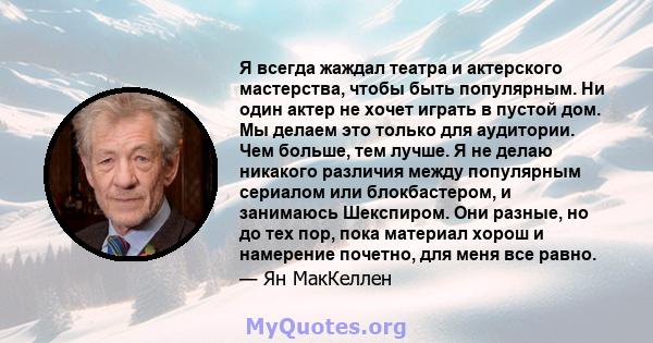 Я всегда жаждал театра и актерского мастерства, чтобы быть популярным. Ни один актер не хочет играть в пустой дом. Мы делаем это только для аудитории. Чем больше, тем лучше. Я не делаю никакого различия между популярным 