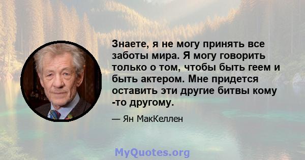 Знаете, я не могу принять все заботы мира. Я могу говорить только о том, чтобы быть геем и быть актером. Мне придется оставить эти другие битвы кому -то другому.