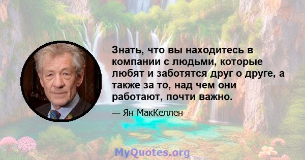 Знать, что вы находитесь в компании с людьми, которые любят и заботятся друг о друге, а также за то, над чем они работают, почти важно.