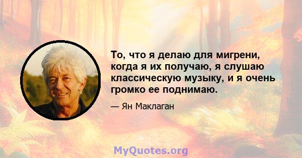 То, что я делаю для мигрени, когда я их получаю, я слушаю классическую музыку, и я очень громко ее поднимаю.