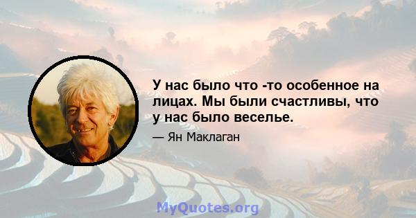 У нас было что -то особенное на лицах. Мы были счастливы, что у нас было веселье.