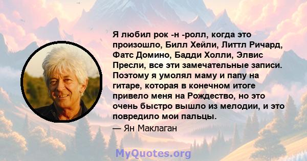 Я любил рок -н -ролл, когда это произошло, Билл Хейли, Литтл Ричард, Фатс Домино, Бадди Холли, Элвис Пресли, все эти замечательные записи. Поэтому я умолял маму и папу на гитаре, которая в конечном итоге привело меня на 