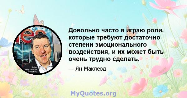 Довольно часто я играю роли, которые требуют достаточно степени эмоционального воздействия, и их может быть очень трудно сделать.