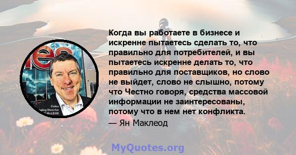 Когда вы работаете в бизнесе и искренне пытаетесь сделать то, что правильно для потребителей, и вы пытаетесь искренне делать то, что правильно для поставщиков, но слово не выйдет, слово не слышно, потому что Честно