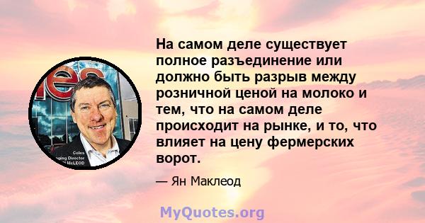 На самом деле существует полное разъединение или должно быть разрыв между розничной ценой на молоко и тем, что на самом деле происходит на рынке, и то, что влияет на цену фермерских ворот.