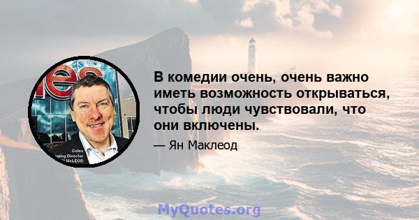 В комедии очень, очень важно иметь возможность открываться, чтобы люди чувствовали, что они включены.