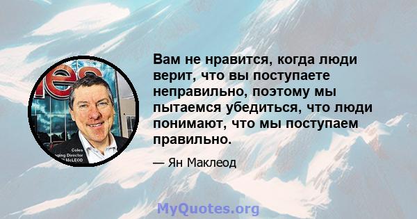 Вам не нравится, когда люди верит, что вы поступаете неправильно, поэтому мы пытаемся убедиться, что люди понимают, что мы поступаем правильно.