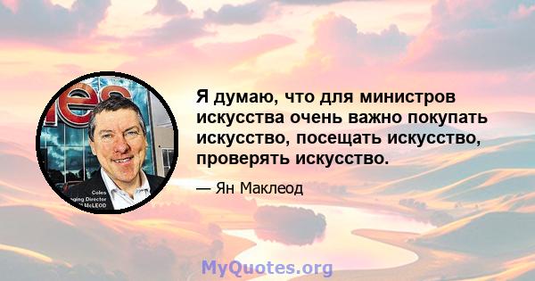 Я думаю, что для министров искусства очень важно покупать искусство, посещать искусство, проверять искусство.