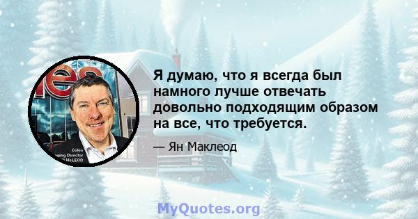 Я думаю, что я всегда был намного лучше отвечать довольно подходящим образом на все, что требуется.