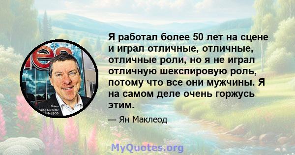 Я работал более 50 лет на сцене и играл отличные, отличные, отличные роли, но я не играл отличную шекспировую роль, потому что все они мужчины. Я на самом деле очень горжусь этим.