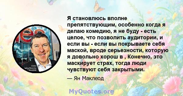 Я становлюсь вполне препятствующим, особенно когда я делаю комедию, я не буду - есть целое, что позволить аудитории, и если вы - если вы покрываете себя маской, вроде серьезности, которую я довольно хорош в , Конечно,