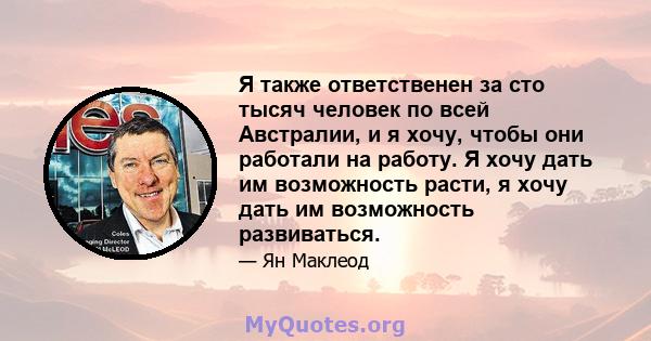 Я также ответственен за сто тысяч человек по всей Австралии, и я хочу, чтобы они работали на работу. Я хочу дать им возможность расти, я хочу дать им возможность развиваться.