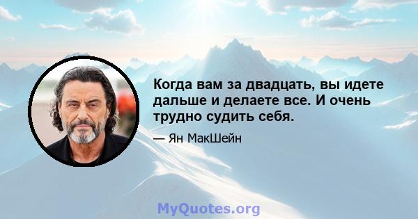 Когда вам за двадцать, вы идете дальше и делаете все. И очень трудно судить себя.