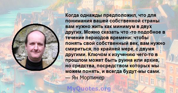 Когда однажды предположил, что для понимания вашей собственной страны вам нужно жить как минимум в двух других. Можно сказать что -то подобное в течение периодов времени: чтобы понять свой собственный век, вам нужно