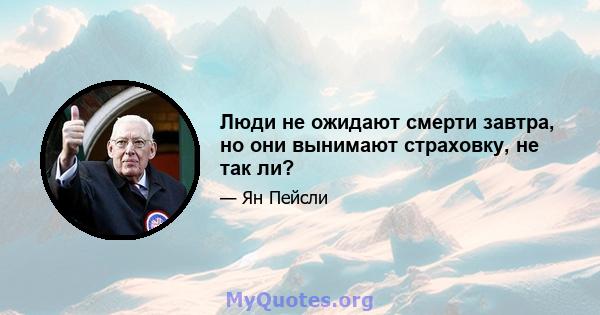 Люди не ожидают смерти завтра, но они вынимают страховку, не так ли?