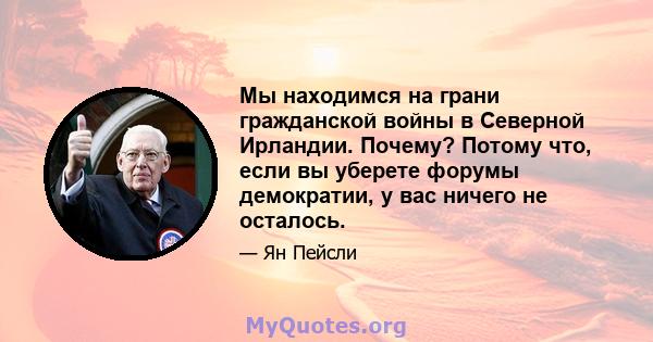 Мы находимся на грани гражданской войны в Северной Ирландии. Почему? Потому что, если вы уберете форумы демократии, у вас ничего не осталось.