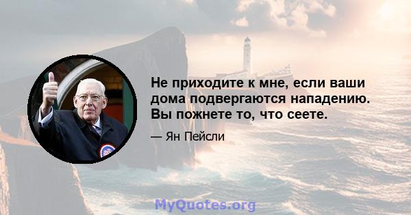 Не приходите к мне, если ваши дома подвергаются нападению. Вы пожнете то, что сеете.