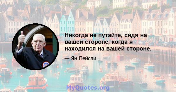 Никогда не путайте, сидя на вашей стороне, когда я находился на вашей стороне.