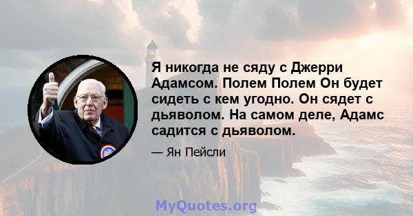 Я никогда не сяду с Джерри Адамсом. Полем Полем Он будет сидеть с кем угодно. Он сядет с дьяволом. На самом деле, Адамс садится с дьяволом.