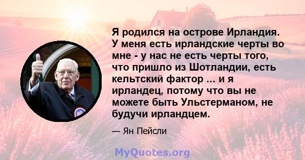 Я родился на острове Ирландия. У меня есть ирландские черты во мне - у нас не есть черты того, что пришло из Шотландии, есть кельтский фактор ... и я ирландец, потому что вы не можете быть Ульстерманом, не будучи