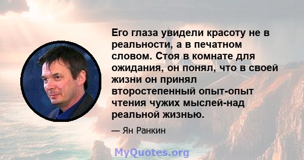 Его глаза увидели красоту не в реальности, а в печатном словом. Стоя в комнате для ожидания, он понял, что в своей жизни он принял второстепенный опыт-опыт чтения чужих мыслей-над реальной жизнью.