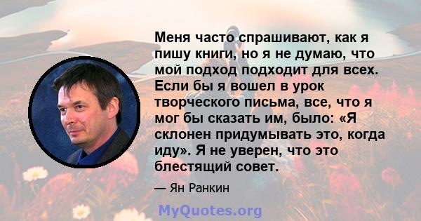 Меня часто спрашивают, как я пишу книги, но я не думаю, что мой подход подходит для всех. Если бы я вошел в урок творческого письма, все, что я мог бы сказать им, было: «Я склонен придумывать это, когда иду». Я не