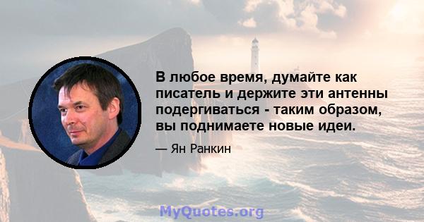 В любое время, думайте как писатель и держите эти антенны подергиваться - таким образом, вы поднимаете новые идеи.