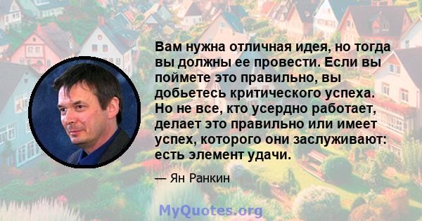 Вам нужна отличная идея, но тогда вы должны ее провести. Если вы поймете это правильно, вы добьетесь критического успеха. Но не все, кто усердно работает, делает это правильно или имеет успех, которого они заслуживают: