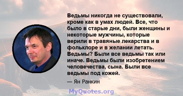 Ведьмы никогда не существовали, кроме как в умах людей. Все, что было в старые дни, были женщины и некоторые мужчины, которые верили в травяные лекарства и в фольклоре и в желании летать. Ведьмы? Были все ведьмы так или 