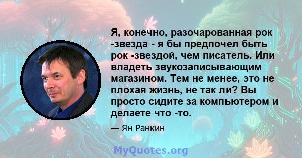 Я, конечно, разочарованная рок -звезда - я бы предпочел быть рок -звездой, чем писатель. Или владеть звукозаписывающим магазином. Тем не менее, это не плохая жизнь, не так ли? Вы просто сидите за компьютером и делаете