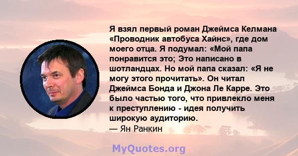 Я взял первый роман Джеймса Келмана «Проводник автобуса Хайнс», где дом моего отца. Я подумал: «Мой папа понравится это; Это написано в шотландцах. Но мой папа сказал: «Я не могу этого прочитать». Он читал Джеймса Бонда 