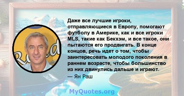 Даже все лучшие игроки, отправляющиеся в Европу, помогают футболу в Америке, как и все игроки MLS, такие как Бекхэм, и все такое, они пытаются его продвигать. В конце концов, речь идет о том, чтобы заинтересовать