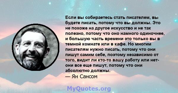 Если вы собираетесь стать писателем, вы будете писать, потому что вы должны. Это не похоже на другое искусство и не так полезно, потому что оно намного одиночнее, и большую часть времени это только вы в темной комнате