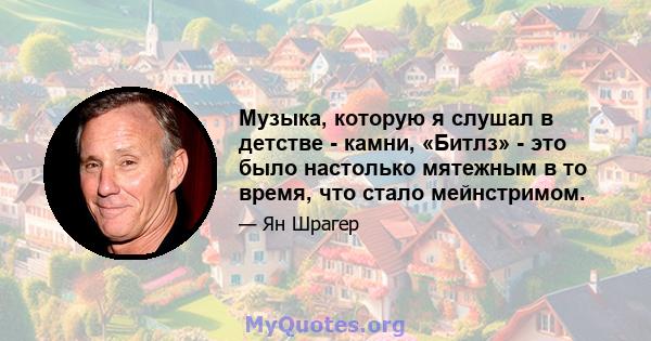 Музыка, которую я слушал в детстве - камни, «Битлз» - это было настолько мятежным в то время, что стало мейнстримом.