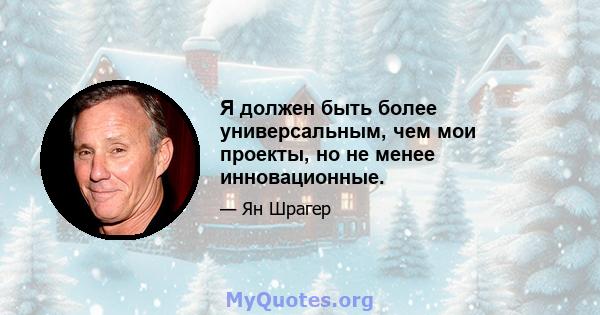 Я должен быть более универсальным, чем мои проекты, но не менее инновационные.