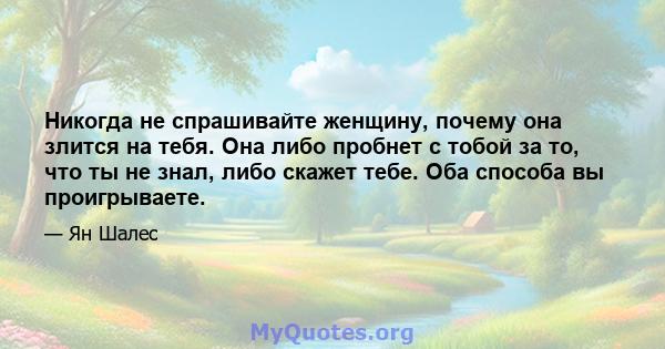 Никогда не спрашивайте женщину, почему она злится на тебя. Она либо пробнет с тобой за то, что ты не знал, либо скажет тебе. Оба способа вы проигрываете.