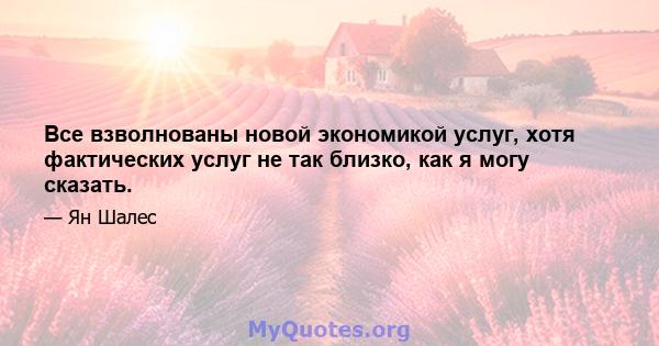 Все взволнованы новой экономикой услуг, хотя фактических услуг не так близко, как я могу сказать.