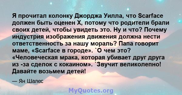 Я прочитал колонку Джорджа Уилла, что Scarface должен быть оценен X, потому что родители брали своих детей, чтобы увидеть это. Ну и что? Почему индустрия изображения движения должна нести ответственность за нашу мораль? 